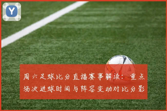 周六足球比分直播赛事解读：重点场次进球时间与阵容变动对比分影响