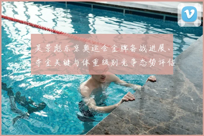 吴景彪东京奥运会金牌备战进展、夺金关键与体重级别竞争态势评估