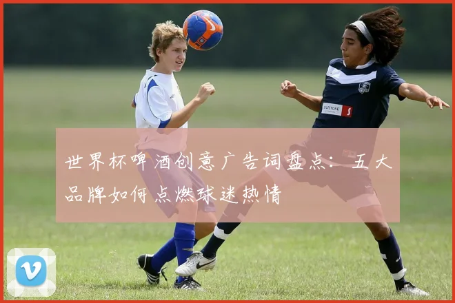 世界杯啤酒创意广告词盘点：五大品牌如何点燃球迷热情