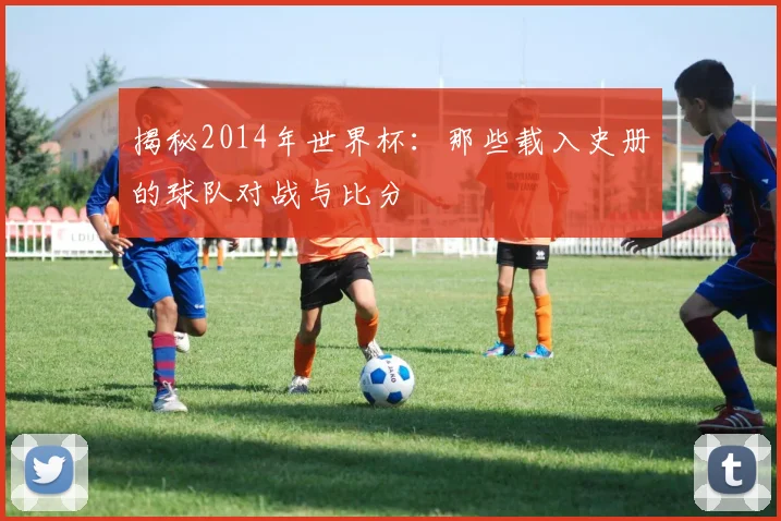 揭秘2014年世界杯:那些载入史册的球队对战与比分