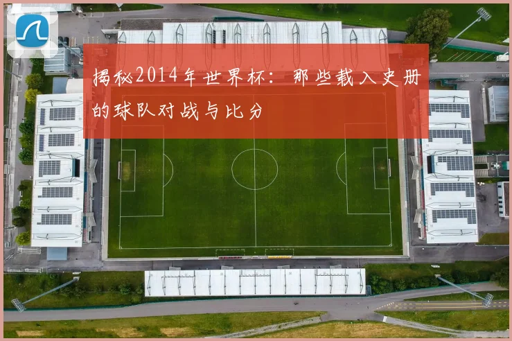揭秘2014年世界杯:那些载入史册的球队对战与比分
