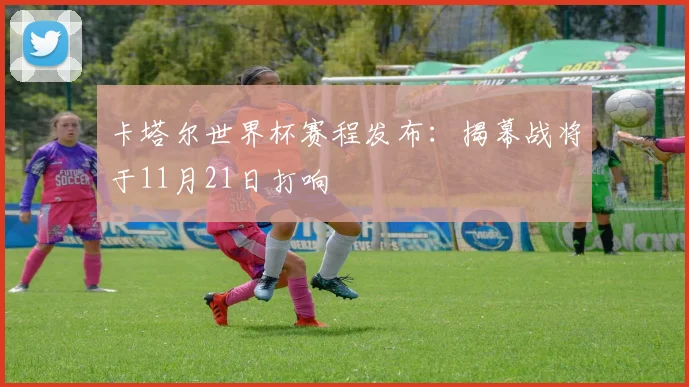 卡塔尔世界杯赛程发布：揭幕战将于11月21日打响