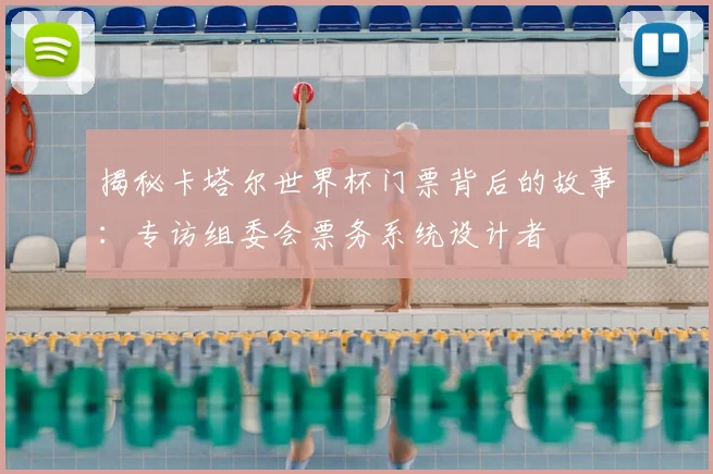 揭秘卡塔尔世界杯门票背后的故事:专访组委会票务系统设计者