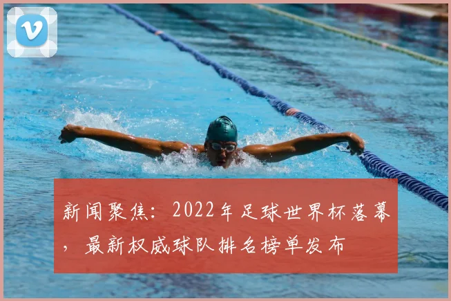 新闻聚焦：2022年足球世界杯落幕，最新权威球队排名榜单发布