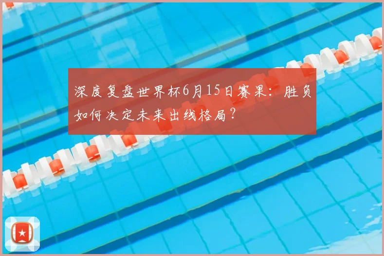 深度复盘世界杯6月15日赛果：胜负如何决定未来出线格局？