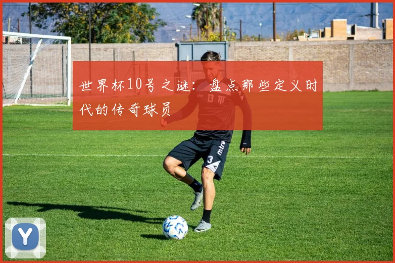 世界杯10号之谜：盘点那些定义时代的传奇球员