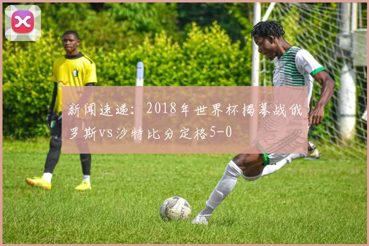 新闻速递:2018年世界杯揭幕战俄罗斯vs沙特比分定格5-0