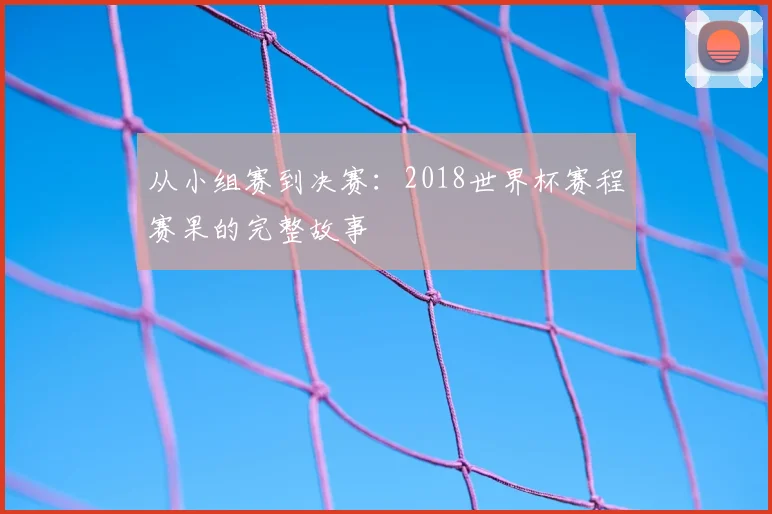从小组赛到决赛:2018世界杯赛程赛果的完整故事